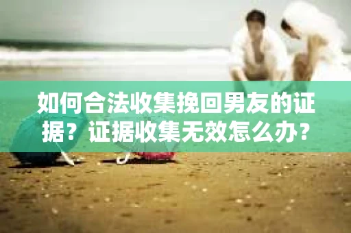 如何合法收集挽回男友的证据？证据收集无效怎么办？