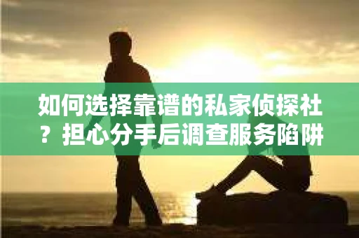 如何选择靠谱的私家侦探社？担心分手后调查服务陷阱怎么办？