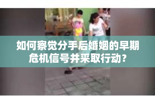 如何察觉分手后婚姻的早期危机信号并采取行动？