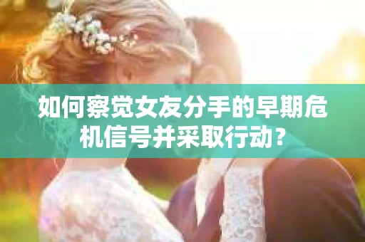 如何察觉女友分手的早期危机信号并采取行动？