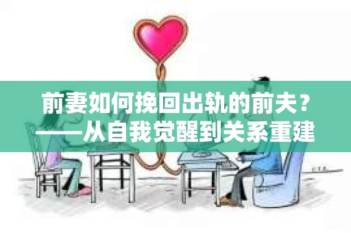 前妻如何挽回出轨的前夫？——从自我觉醒到关系重建的全面指南