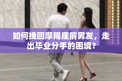 如何挽回摩羯座前男友，走出毕业分手的困境？