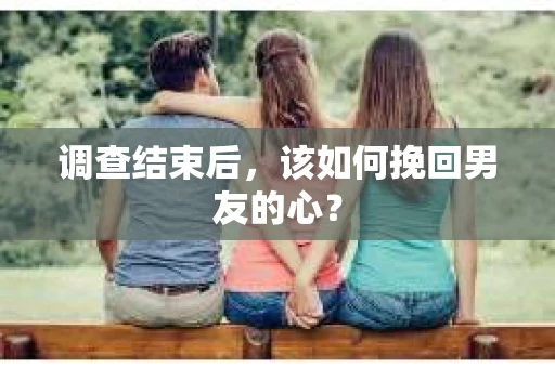 调查结束后，该如何挽回男友的心？