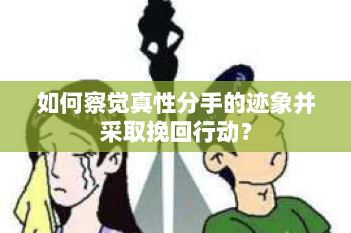 如何察觉真性分手的迹象并采取挽回行动？