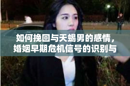 如何挽回与天蝎男的感情，婚姻早期危机信号的识别与应对