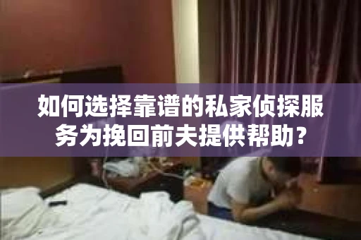如何选择靠谱的私家侦探服务为挽回前夫提供帮助？