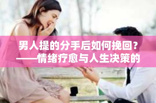 男人提的分手后如何挽回？——情绪疗愈与人生决策的干货指南