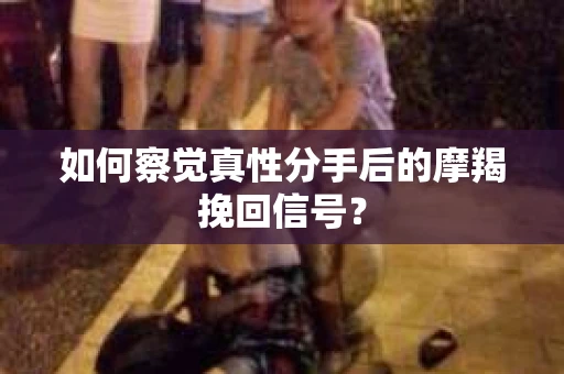 如何察觉真性分手后的摩羯挽回信号？