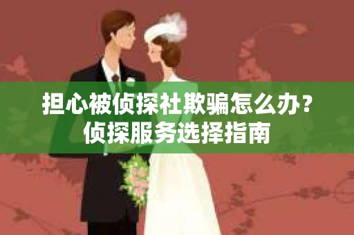 担心被侦探社欺骗怎么办？侦探服务选择指南