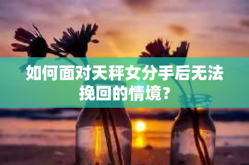 如何面对天秤女分手后无法挽回的情境？
