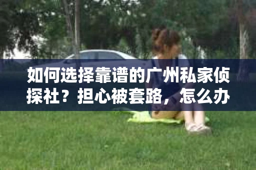 如何选择靠谱的广州私家侦探社？担心被套路，怎么办？