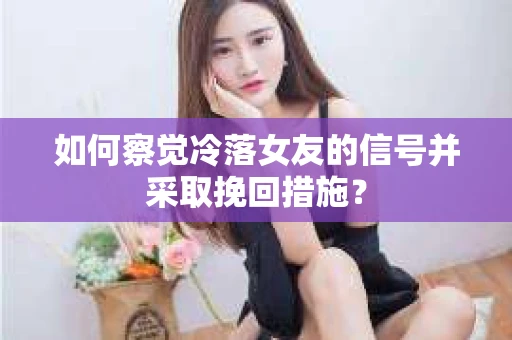 如何察觉冷落女友的信号并采取挽回措施？