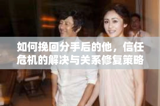 如何挽回分手后的他，信任危机的解决与关系修复策略