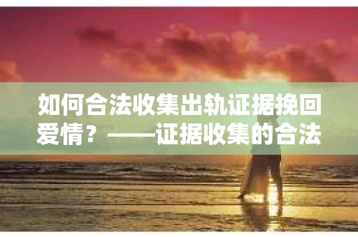 如何合法收集出轨证据挽回爱情？——证据收集的合法性与有效性解析