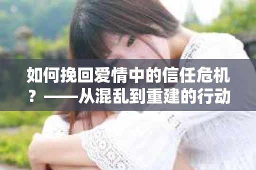 如何挽回爱情中的信任危机？——从混乱到重建的行动指南