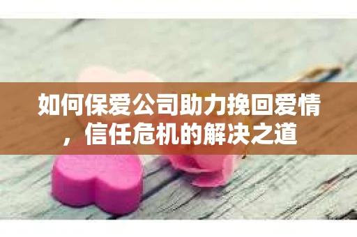如何保爱公司助力挽回爱情，信任危机的解决之道