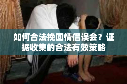 如何合法挽回情侣误会？证据收集的合法有效策略