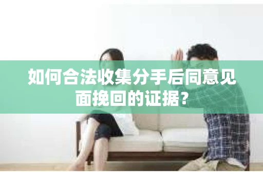 如何合法收集分手后同意见面挽回的证据？