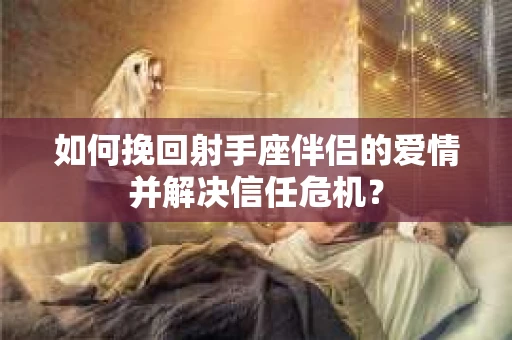 如何挽回射手座伴侣的爱情并解决信任危机？