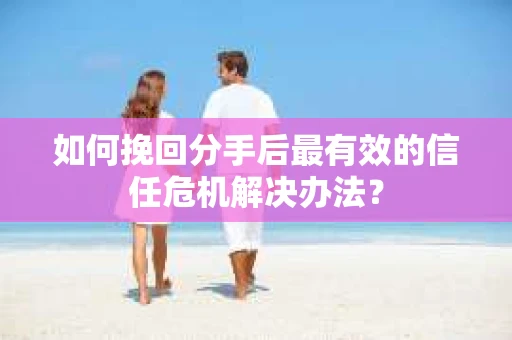 如何挽回分手后最有效的信任危机解决办法？