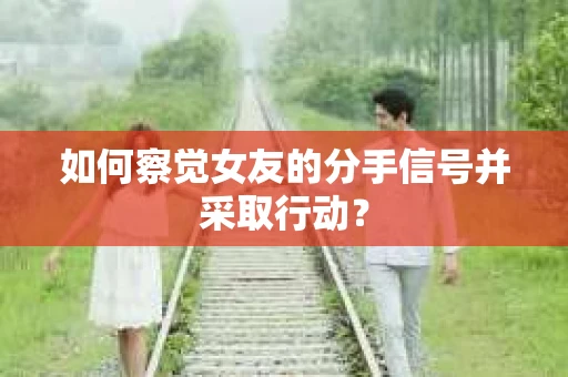 如何察觉女友的分手信号并采取行动？
