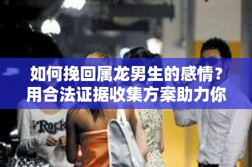 如何挽回属龙男生的感情？用合法证据收集方案助力你的努力？