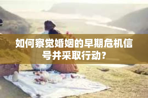 如何察觉婚姻的早期危机信号并采取行动？