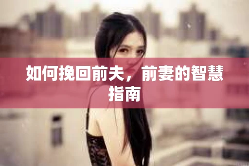 如何挽回前夫，前妻的智慧指南