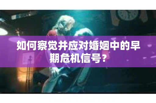 如何察觉并应对婚姻中的早期危机信号？