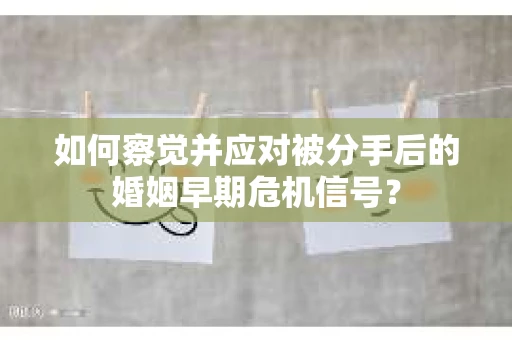如何察觉并应对被分手后的婚姻早期危机信号？