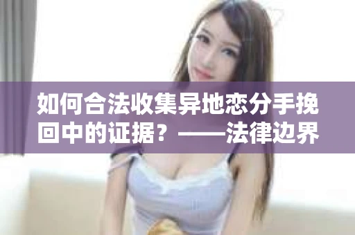 如何合法收集异地恋分手挽回中的证据？——法律边界内的取证策略