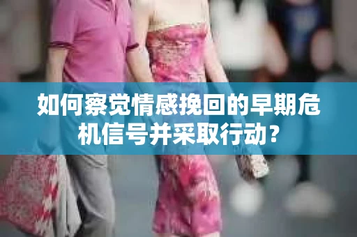 如何察觉情感挽回的早期危机信号并采取行动？