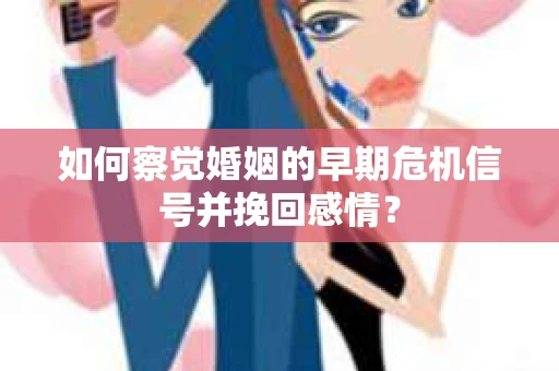 如何察觉婚姻的早期危机信号并挽回感情？