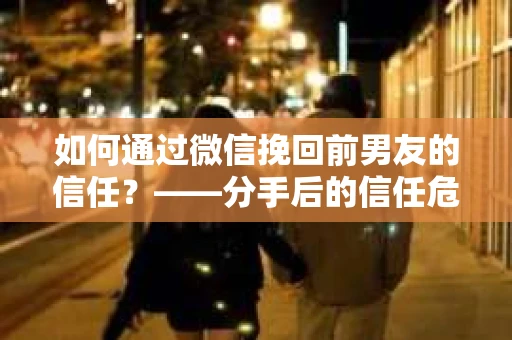 如何通过微信挽回前男友的信任？——分手后的信任危机解决方案