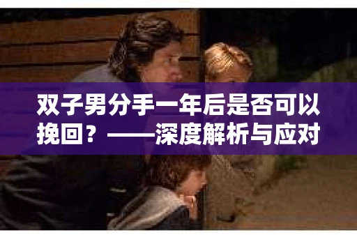 双子男分手一年后是否可以挽回?——深度解析与应对策略 双子男分手一年后是否可以挽回?——深度解析与应对策略