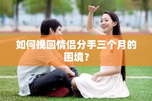 如何挽回情侣分手三个月的困境？